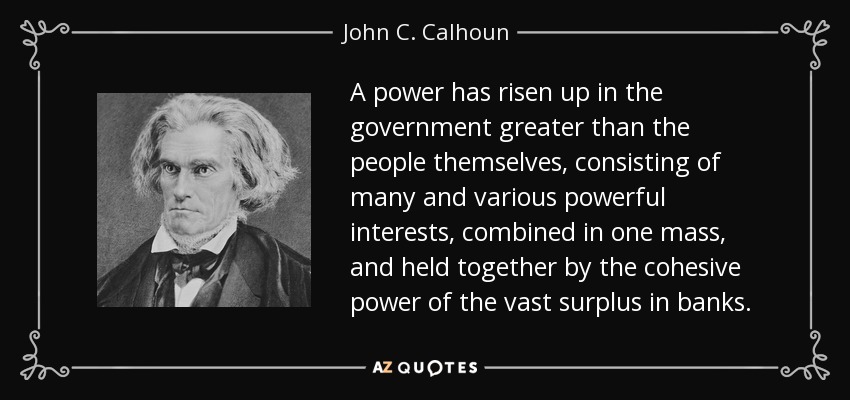 A power has risen up in the government greater than the people themselves, consisting of many and various powerful interests, combined in one mass, and held together by the cohesive power of the vast surplus in banks. - John C. Calhoun