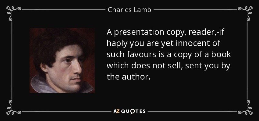 A presentation copy, reader,-if haply you are yet innocent of such favours-is a copy of a book which does not sell, sent you by the author. - Charles Lamb