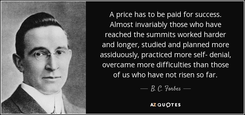 A price has to be paid for success. Almost invariably those who have reached the summits worked harder and longer, studied and planned more assiduously, practiced more self- denial, overcame more difficulties than those of us who have not risen so far. - B. C. Forbes