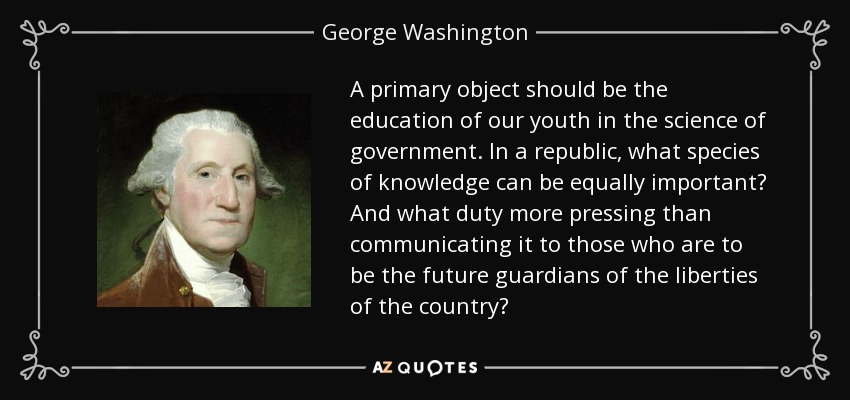 A primary object should be the education of our youth in the science of government. In a republic, what species of knowledge can be equally important? And what duty more pressing than communicating it to those who are to be the future guardians of the liberties of the country? - George Washington