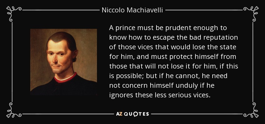 A prince must be prudent enough to know how to escape the bad reputation of those vices that would lose the state for him, and must protect himself from those that will not lose it for him, if this is possible; but if he cannot, he need not concern himself unduly if he ignores these less serious vices. - Niccolo Machiavelli