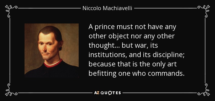 A prince must not have any other object nor any other thought… but war, its institutions, and its discipline; because that is the only art befitting one who commands. - Niccolo Machiavelli
