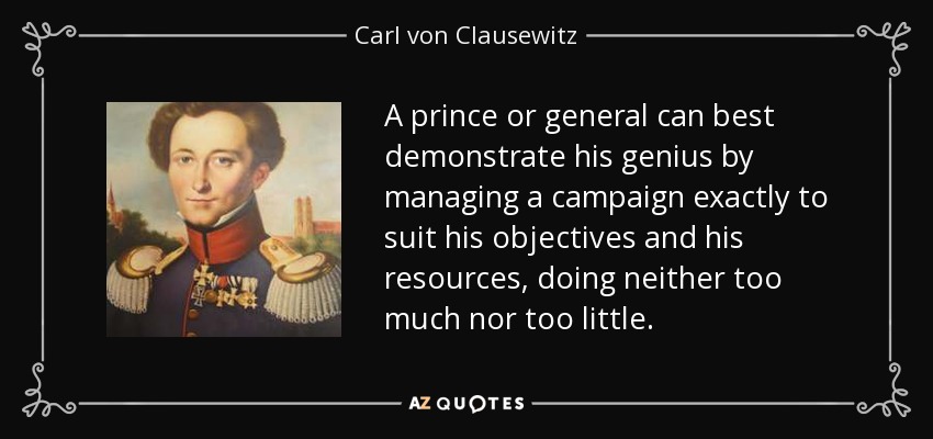 A prince or general can best demonstrate his genius by managing a campaign exactly to suit his objectives and his resources, doing neither too much nor too little. - Carl von Clausewitz