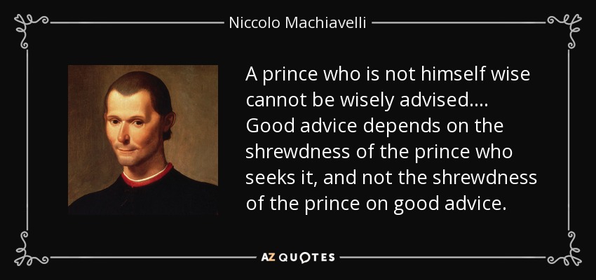 A prince who is not himself wise cannot be wisely advised. . . . Good advice depends on the shrewdness of the prince who seeks it, and not the shrewdness of the prince on good advice. - Niccolo Machiavelli