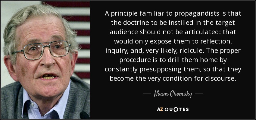 A principle familiar to propagandists is that the doctrine to be instilled in the target audience should not be articulated: that would only expose them to reflection, inquiry, and, very likely, ridicule. The proper procedure is to drill them home by constantly presupposing them, so that they become the very condition for discourse. - Noam Chomsky
