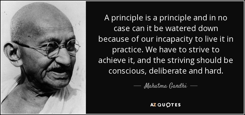 A principle is a principle and in no case can it be watered down because of our incapacity to live it in practice. We have to strive to achieve it, and the striving should be conscious, deliberate and hard. - Mahatma Gandhi