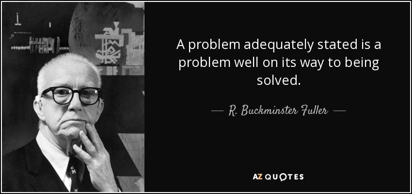A problem adequately stated is a problem well on its way to being solved. - R. Buckminster Fuller