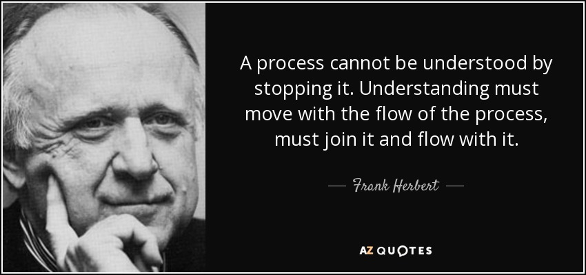 A process cannot be understood by stopping it. Understanding must move with the flow of the process, must join it and flow with it. - Frank Herbert