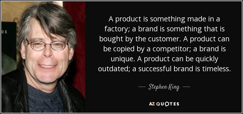 A product is something made in a factory; a brand is something that is bought by the customer. A product can be copied by a competitor; a brand is unique. A product can be quickly outdated; a successful brand is timeless. - Stephen King