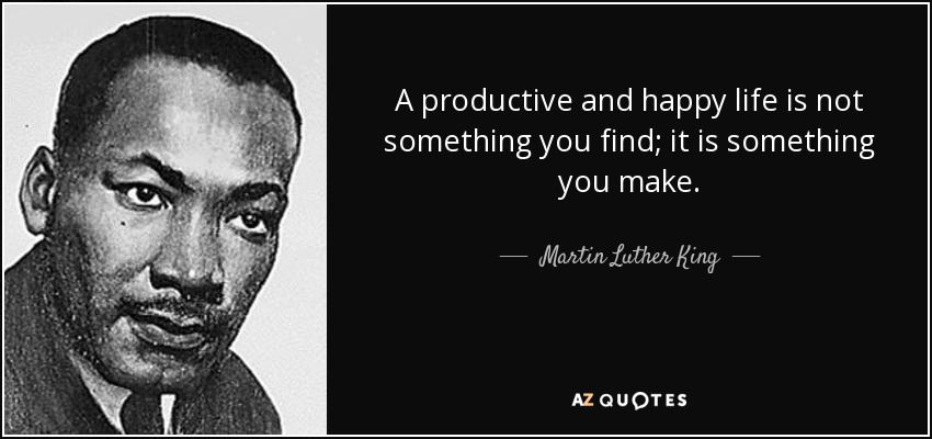 A productive and happy life is not something you find; it is something you make. - Martin Luther King, Jr.