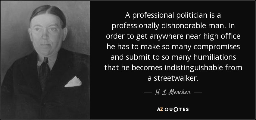 A professional politician is a professionally dishonorable man. In order to get anywhere near high office he has to make so many compromises and submit to so many humiliations that he becomes indistinguishable from a streetwalker. - H. L. Mencken