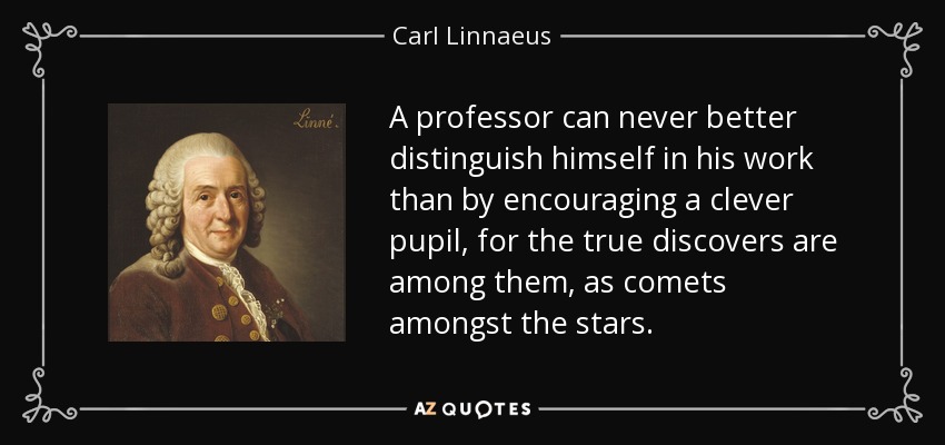 A professor can never better distinguish himself in his work than by encouraging a clever pupil, for the true discovers are among them, as comets amongst the stars. - Carl Linnaeus