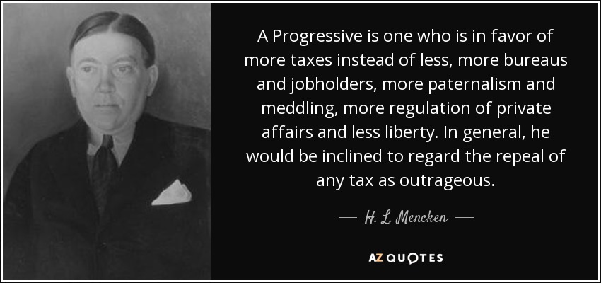 A Progressive is one who is in favor of more taxes instead of less, more bureaus and jobholders, more paternalism and meddling, more regulation of private affairs and less liberty. In general, he would be inclined to regard the repeal of any tax as outrageous. - H. L. Mencken