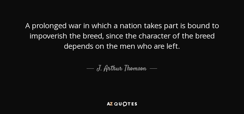 A prolonged war in which a nation takes part is bound to impoverish the breed, since the character of the breed depends on the men who are left. - J. Arthur Thomson