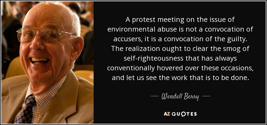 A protest meeting on the issue of environmental abuse is not a convocation of accusers, it is a convocation of the guilty. The realization ought to clear the smog of self-righteousness that has always conventionally hovered over these occasions, and let us see the work that is to be done. - Wendell Berry