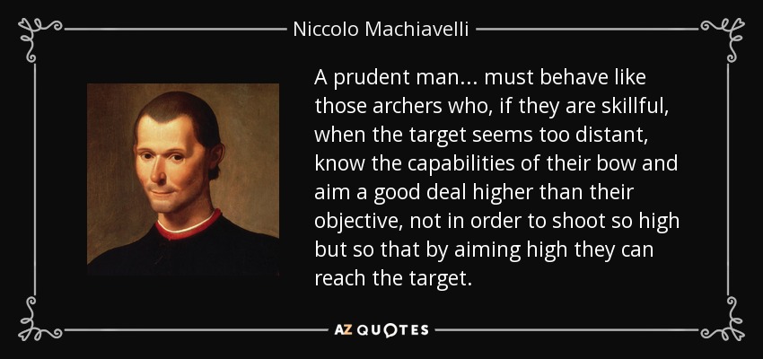 A prudent man... must behave like those archers who, if they are skillful, when the target seems too distant, know the capabilities of their bow and aim a good deal higher than their objective, not in order to shoot so high but so that by aiming high they can reach the target. - Niccolo Machiavelli