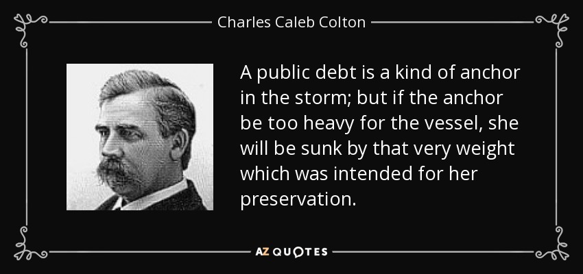 A public debt is a kind of anchor in the storm; but if the anchor be too heavy for the vessel, she will be sunk by that very weight which was intended for her preservation. - Charles Caleb Colton