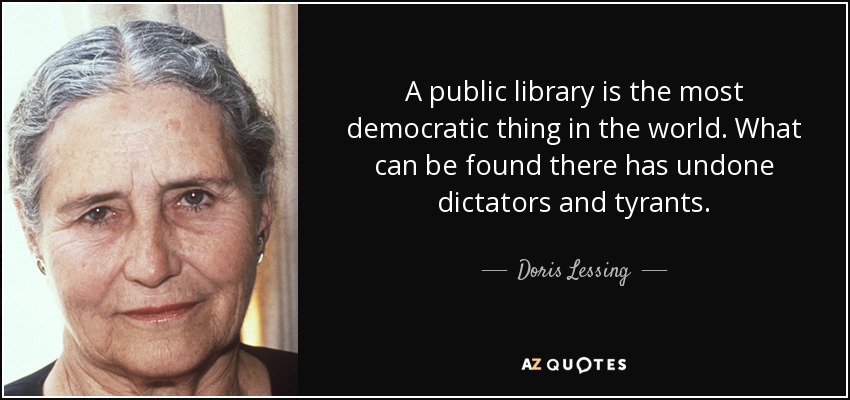 A public library is the most democratic thing in the world. What can be found there has undone dictators and tyrants. - Doris Lessing