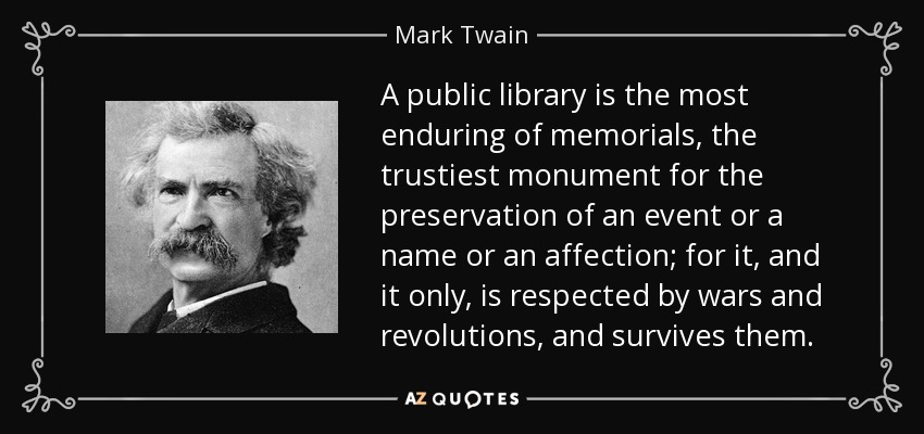 A public library is the most enduring of memorials, the trustiest monument for the preservation of an event or a name or an affection; for it, and it only, is respected by wars and revolutions, and survives them. - Mark Twain