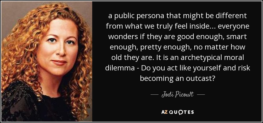 a public persona that might be different from what we truly feel inside... everyone wonders if they are good enough, smart enough, pretty enough, no matter how old they are. It is an archetypical moral dilemma - Do you act like yourself and risk becoming an outcast? - Jodi Picoult