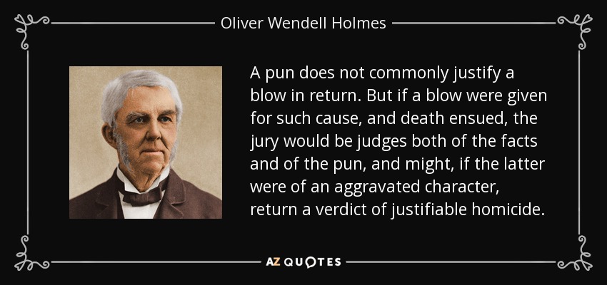 A pun does not commonly justify a blow in return. But if a blow were given for such cause, and death ensued, the jury would be judges both of the facts and of the pun, and might, if the latter were of an aggravated character, return a verdict of justifiable homicide. - Oliver Wendell Holmes Sr. 