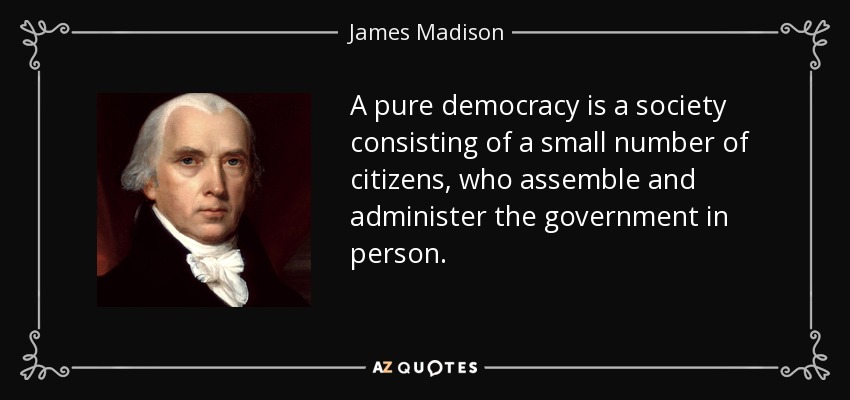 A pure democracy is a society consisting of a small number of citizens, who assemble and administer the government in person. - James Madison