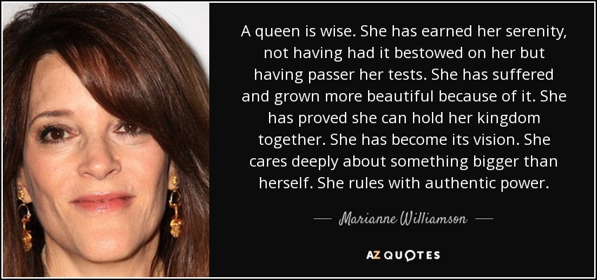 A queen is wise. She has earned her serenity, not having had it bestowed on her but having passer her tests. She has suffered and grown more beautiful because of it. She has proved she can hold her kingdom together. She has become its vision. She cares deeply about something bigger than herself. She rules with authentic power. - Marianne Williamson