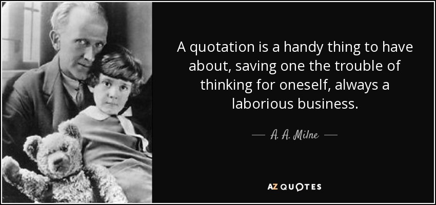 A quotation is a handy thing to have about, saving one the trouble of thinking for oneself, always a laborious business. - A. A. Milne