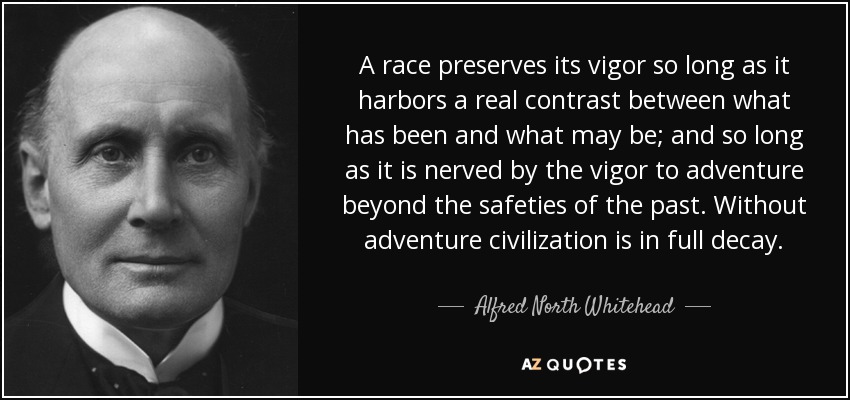 A race preserves its vigor so long as it harbors a real contrast between what has been and what may be; and so long as it is nerved by the vigor to adventure beyond the safeties of the past. Without adventure civilization is in full decay. - Alfred North Whitehead
