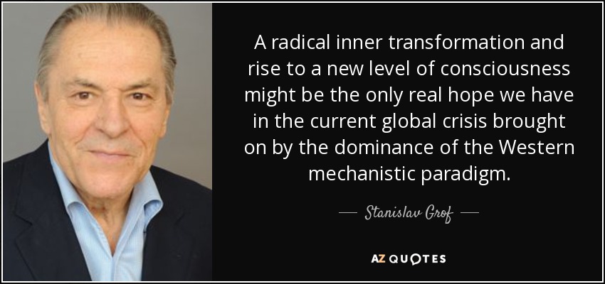 A radical inner transformation and rise to a new level of consciousness might be the only real hope we have in the current global crisis brought on by the dominance of the Western mechanistic paradigm. - Stanislav Grof
