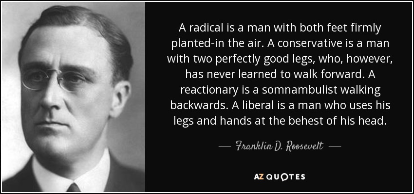 A radical is a man with both feet firmly planted-in the air. A conservative is a man with two perfectly good legs, who, however, has never learned to walk forward. A reactionary is a somnambulist walking backwards. A liberal is a man who uses his legs and hands at the behest of his head. - Franklin D. Roosevelt