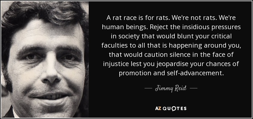 A rat race is for rats. We're not rats. We're human beings. Reject the insidious pressures in society that would blunt your critical faculties to all that is happening around you, that would caution silence in the face of injustice lest you jeopardise your chances of promotion and self-advancement. - Jimmy Reid
