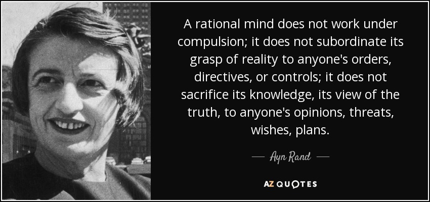 A rational mind does not work under compulsion; it does not subordinate its grasp of reality to anyone's orders, directives, or controls; it does not sacrifice its knowledge, its view of the truth, to anyone's opinions, threats, wishes, plans. - Ayn Rand