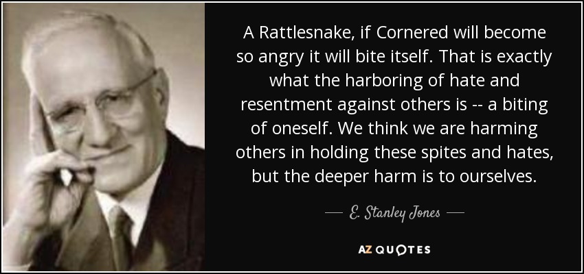 A Rattlesnake, if Cornered will become so angry it will bite itself. That is exactly what the harboring of hate and resentment against others is -- a biting of oneself. We think we are harming others in holding these spites and hates, but the deeper harm is to ourselves. - E. Stanley Jones