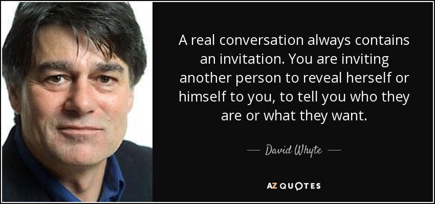 A real conversation always contains an invitation. You are inviting another person to reveal herself or himself to you, to tell you who they are or what they want. - David Whyte