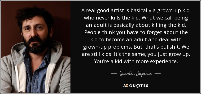 A real good artist is basically a grown-up kid, who never kills the kid. What we call being an adult is basically about killing the kid. People think you have to forget about the kid to become an adult and deal with grown-up problems. But, that's bullshit. We are still kids. It's the same, you just grow up. You're a kid with more experience. - Quentin Dupieux