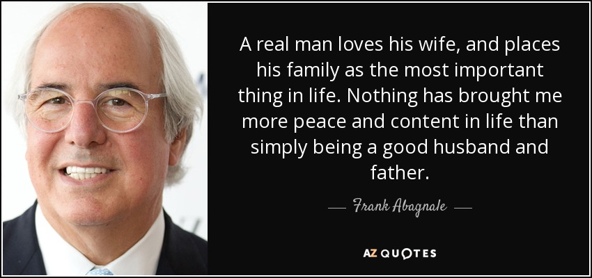 A real man loves his wife, and places his family as the most important thing in life. Nothing has brought me more peace and content in life than simply being a good husband and father. - Frank Abagnale