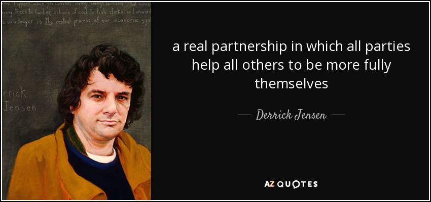 a real partnership in which all parties help all others to be more fully themselves - Derrick Jensen