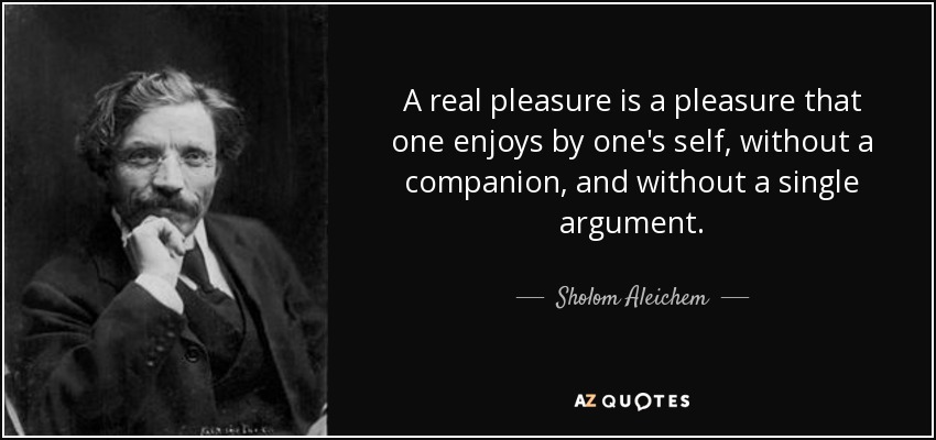 A real pleasure is a pleasure that one enjoys by one's self, without a companion, and without a single argument. - Sholom Aleichem