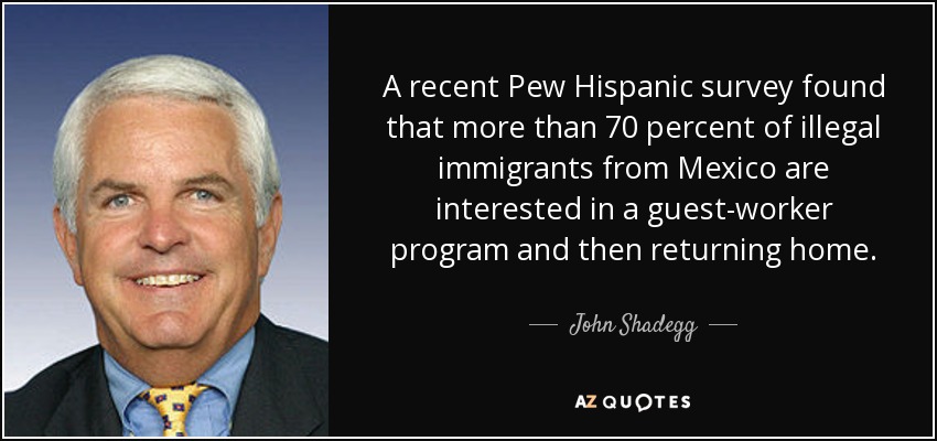 A recent Pew Hispanic survey found that more than 70 percent of illegal immigrants from Mexico are interested in a guest-worker program and then returning home. - John Shadegg