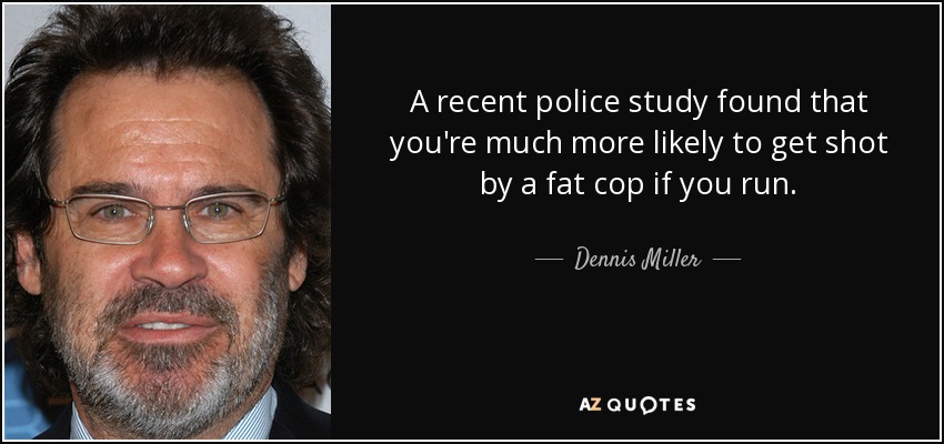 A recent police study found that you're much more likely to get shot by a fat cop if you run. - Dennis Miller