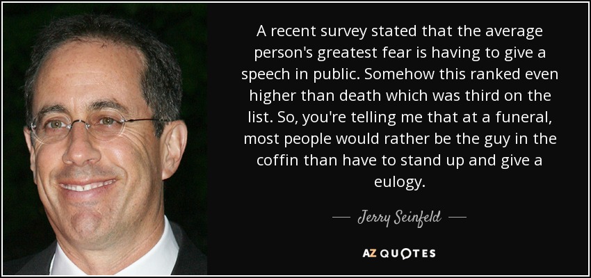 A recent survey stated that the average person's greatest fear is having to give a speech in public. Somehow this ranked even higher than death which was third on the list. So, you're telling me that at a funeral, most people would rather be the guy in the coffin than have to stand up and give a eulogy. - Jerry Seinfeld