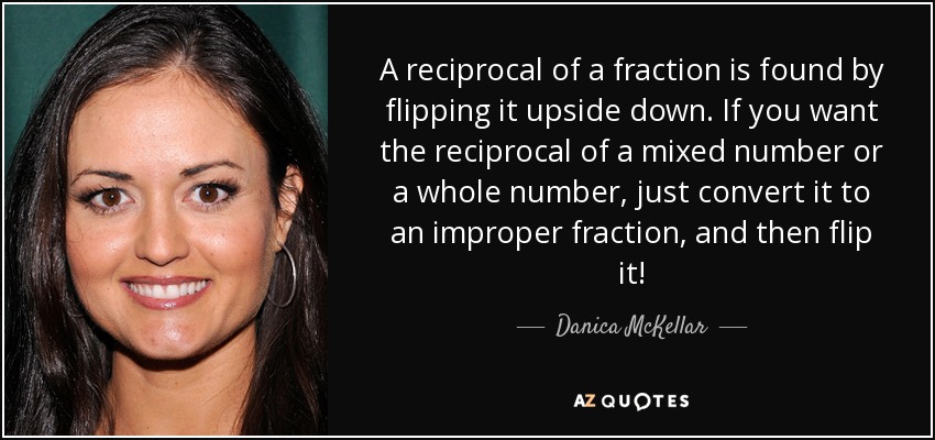 A reciprocal of a fraction is found by flipping it upside down. If you want the reciprocal of a mixed number or a whole number, just convert it to an improper fraction, and then flip it! - Danica McKellar