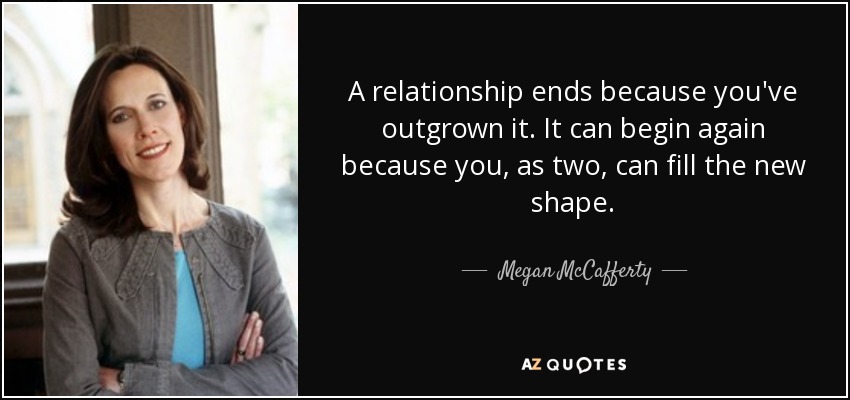 A relationship ends because you've outgrown it. It can begin again because you, as two, can fill the new shape. - Megan McCafferty