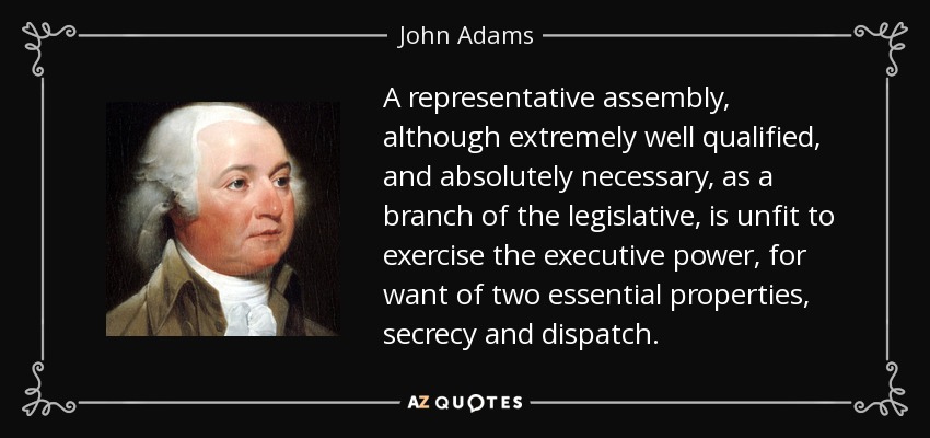 A representative assembly, although extremely well qualified, and absolutely necessary, as a branch of the legislative, is unfit to exercise the executive power, for want of two essential properties, secrecy and dispatch. - John Adams