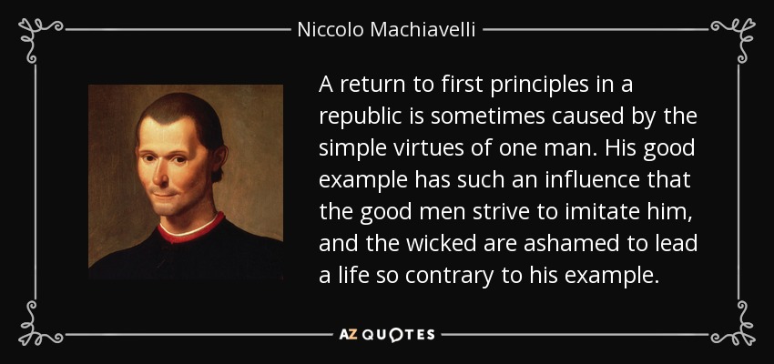 A return to first principles in a republic is sometimes caused by the simple virtues of one man. His good example has such an influence that the good men strive to imitate him, and the wicked are ashamed to lead a life so contrary to his example. - Niccolo Machiavelli