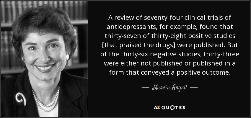 A review of seventy-four clinical trials of antidepressants, for example, found that thirty-seven of thirty-eight positive studies [that praised the drugs] were published. But of the thirty-six negative studies, thirty-three were either not published or published in a form that conveyed a positive outcome. - Marcia Angell