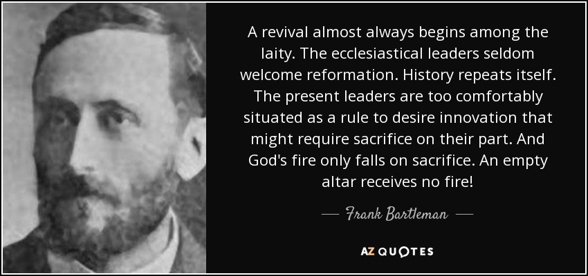 A revival almost always begins among the laity. The ecclesiastical leaders seldom welcome reformation. History repeats itself. The present leaders are too comfortably situated as a rule to desire innovation that might require sacrifice on their part. And God's fire only falls on sacrifice. An empty altar receives no fire! - Frank Bartleman