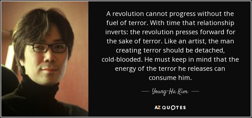 A revolution cannot progress without the fuel of terror. With time that relationship inverts: the revolution presses forward for the sake of terror. Like an artist, the man creating terror should be detached, cold-blooded. He must keep in mind that the energy of the terror he releases can consume him. - Young-Ha Kim