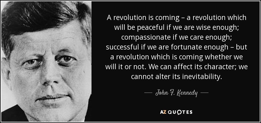A revolution is coming – a revolution which will be peaceful if we are wise enough; compassionate if we care enough; successful if we are fortunate enough – but a revolution which is coming whether we will it or not. We can affect its character; we cannot alter its inevitability. - John F. Kennedy